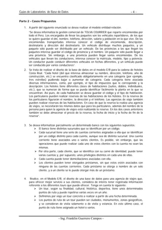 Guias de Laboratorios de Base de Datos                                                        -4–

Parte 2 - Casos Propuestos

   1. A partir del siguiente enunciado se desea realizar el modelo entidad-relación.
        “Se desea informatiza la gestión comercial de TOLVA COURRIER que reparte encomiendas por
        todo el Perú. Los encargados de llevar los paquetes son los vehículos repartidores, de los que
        se quiere guardar el dni, nombre, teléfono, dirección, salario y población en la que vive. De las
        encomiendas transportadas interesa conocer el código de encomienda, descripción,
        destinatario y dirección del destinatario. Un vehículo distribuye muchos paquetes, y un
        paquete sólo puede ser distribuido por un vehículo. De las provincias a las que llegan los
        paquetes interesa guardar el código de provincia y el nombre. Un paquete sólo puede llegar a
        una provincia. Sin embargo, a una provincia pueden llegar varios encomiendas. De los
        vehículos que llevan los conductores, interesa conocer la matrícula, modelo, tipo y potencia.
        Un conductor puede conducir diferentes vehículos en fechas diferentes, y un vehículo puede
        ser conducido por varios conductores”.
   2. Se trata de realizar el diseño de la base de datos en el modelo E/R para la cadena de hoteles
      Costa Real. ”Cada hotel (del que interesa almacenar su nombre, dirección, teléfono, año de
      construcción, etc.) se encuentra clasificado obligatoriamente en una categoría (por ejemplo,
      tres estrellas) pudiendo bajar o aumentar de categoría. Cada categoría tiene asociada
      diversas informaciones, como, por ejemplo, el tipo de impuestos que le corresponde y la
      descripción. Los hoteles tiene diferentes clases de habitaciones (suites, dobles, individuales,
      etc.), que se numeran de forma que se pueda identificar fácilmente la planta en la que se
      encuentran. Así pues, de cada habitación se desea guardar el código y el tipo de habitación.
      Los particulares pueden realizar reservas de las habitaciones de los hoteles. En la reserva de
      los particulares figurarán el nombre, la dirección y el teléfono. Las agencias de viaje también
      pueden realizar reservas de las habitaciones. En caso de que la reserva la realiza una agencia
      de viajes, se necesitarán los mismos datos que para los particulares, además del nombre de la
      persona para quien la agencia de viajes está realizando la reserva. En los dos casos anteriores
      también se debe almacenar el precio de la reserva, la fecha de inicio y la fecha de fin de la
      reserva”.


   3. Se desea informatizar parcialmente un determinado banco con los siguientes supuestos:
             El banco tiene distintas sucursales que se identifican por un código.
             Cada sucursal tiene una serie de cuentas corrientes asignadas a ella que se identifican
             por un código distinto para cada cuenta, aunque sea de distinta sucursal. Una cuenta
             corriente tiene asociados uno o varios clientes. Es posible, sin embargo, que las
             operaciones que puede realizar cada uno de estos clientes con la cuenta no sean las
             mismas.
             Por otra parte, cada cliente, que se identifica con su carné de identidad, puede tener
             varias cuentas y, por supuesto, unos privilegios distintos en cada una de ellas.
             Cada cuenta puede tener domiciliaciones asociadas con ella.
             Los clientes pueden tener otorgados préstamos, sin que estos estén asociados con
             ninguna de las cuentas corrientes. Cada préstamo se otorga a nombre de un solo
             cliente, y a un cliente se le puede otorgar más de un préstamo.


   4.    Realice, en el Modelo E/R, el diseño de una base de datos para una agencia de viajes que,
        para ofrecer mejor servicio a sus clientes, considera de interés tener registrada información
        referente a los diferentes tours que puede ofrecer. Tenga en cuenta lo siguiente:
                 Un tour, según su finalidad, cultural, histórica, deportiva, tiene unos determinados
                 puntos de ruta y puede repetirse varias veces en un año.
                 Definimos por viaje un tour concreto a realizar a partir de una fecha determinada.
                 Los puntos de ruta de un tour pueden ser ciudades, monumentos, zonas geográficas,
                 y se consideran de visita solamente o de visita y estancia. En este último caso, el
                 punto de ruta tiene asignado un hotel o varios.


                                 - Ing. Franklin Guerrero Campos -
 