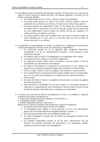 Guias de Laboratorios de Base de Datos                                                    -7–

   12. Una biblioteca quiere informatizar parcialmente su gestión. Para ello desea crear una base de
       datos en la que recoger las revistas que tiene, los artículos publicados, los autores de los
       mismos y los temas tratados.
               Las revistas tratan más de un tema, e interesa recoger esta información.
               Un artículo puede aparecer en más de una revista. Interesa recoger la fecha de
               publicación de un artículo en una revista, y el número de la revista en que aparece.
               Los autores pueden ser colaboradores o fijos. En este último caso, interesa recoger
               los autores fijos de cada revista, así como el cargo que ocupan. De los autores que
               son sólo colaboradores interesa conocer las revistas con las que colaboran y el
               número de horas que dedican a cada una.
               Los autores pueden escribir sobre cualquier tema, por lo que no interesa recoger los
               temas cultivados por un autor, pero sí es necesario saber qué tema o temas ha
               tocado cada autor en sus artículos.


   13. Un laboratorio de documentación se dedica a la traducción y maquetación de documentos
       técnicos para empresas. Para ello cuenta con traductores y maquetadores.
               Los documentos pueden ser de los siguientes tipos: programas informáticos,
               acompañados o no de sus correspondientes manuales, o sólo manuales u otros
               documentos impresos.
               Un traductor nunca se dedica a la maquetación y un maquetador nunca traduce.
               Los programas sólo se traducen, no necesitan maquetación.
               Los traductores pueden traducir más de un idioma e interesa conocer el nivel de
               conocimientos de cada idioma de cada traductor.
               Un traductor sólo trabaja en la traducción de un documento a la vez, aunque en la
               traducción de un documento pueden trabajar varios traductores al mismo tiempo.
               Interesa recoger el idioma en que ha trabajado cada traductor en cada documento.
               En la composición de un documento impreso puede trabajar más de un maquetador,
               que, a su vez, puede estar trabajando en la maquetación de varios documentos al
               mismo tiempo.
               Son datos de interés el número de palabras del documento y el número de páginas
               del documento impreso.
               Cada documento es propiedad de una única empresa, la cual puede encargar la
               traducción y/o maquetación de varios documentos. Interesa conocer la fecha en que
               la empresa entrega el documento para su traducción y/o maquetación.


   14. Se desea crear una base de datos de investigaciones en curso. Las entidades y supuestos
       semánticos que definen el problema son:
      1. Proyecto de investigación (nombre objetivos, áreas científicas,...).
      2. Investigador (nombre, domicilio,...).
      3. Entidad colaboradora (Nombre, razón social,...).
      Además de los supuestos semánticos del mundo real se suponen los siguientes:
              Un proyecto puede formar parte de otro más complejo.
              Un investigador puede trabajar en varios proyectos a la vez, y en cada proyecto
              puede tener una función diferente (investigador principal, consultor,...).
              Para cada proyecto debe existir un investigador principal único.
              Un mismo investigador no puede hacer la función de investigador principal en dos
              proyectos a la vez.
              Las entidades colaboradoras pueden ser de dos tipos: Patrocinadoras (las que
              financian los proyectos aportando una subvención) y de colaboración científica
              (aquellas a las que pertenecen los investigadores).




                               - Ing. Franklin Guerrero Campos -
 
