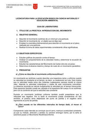 RECUERDE LEER E INTERPRETAR TODA LA GUÍA ANTES DE
INGRESAR A LA PRÁCTICA DE LABORATORIO
Adaptada y elaborada por Sandra Yolima Caro Soler
UNIVERSIDAD DEL TOLIMA
IDEAD
LICENCIATURA PARA LA EDUCACIÓN BÁSICA EN CIENCIA NATURALES Y
EDUCACIÓN AMBIENTAL
GUIA DE LABORATORIO
1. TÍTULO DE LA PRÁCTICA: INTRODUCCION DEL MOVIMIENTO
2. OBJETIVO GENERAL:
Describir el movimiento rectilíneo de un móvil por una partícula.
Describir el movimiento de un objeto que se deja caer.
Emplear la cinemática bidimensional para describir el movimiento en el plano
realizado por una partícula.
Realizar la toma de datos experimentales considerando cifras significativas.
2.1 OBJETIVOS ESPECÍFICOS:
Estudiar gráficas de posición contra el tiempo.
Analizar el comportamiento de la velocidad media y determinar la ecuación de
movimiento.
Estudiar las características del Movimiento de Caída Libre de uncuerpo.
Determinar el alcance máximo y tiempo de vuelo de un movimiento parabólico.
3. PREGUNTAS
a) ¿Cómo se describe el movimiento uniformerectilíneo?
Un movimiento es rectilíneo cuando describe una trayectoria recta y uniforme cuando
su velocidad es constante en el tiempo, es decir, su aceleración es nula. Esto implica
que la velocidad media entre dos instantes cualesquiera siempre tendrá el mismo
valor. Además la velocidad instantánea y media de este movimiento coincidirán.
La distancia recorrida se calcula multiplicando la velocidad por el tiempo transcurrido.
Esta operación también puede ser utilizada si la trayectoria del cuerpo no es rectilínea,
pero con la condición de que la velocidad sea constante.
Durante un movimiento rectilíneo uniforme también puede presentarse que la
velocidad sea negativa. Por lo tanto el movimiento puede considerarse en dos
sentidos, el positivo sería alejándose del punto de partida y el negativo sería
regresando al punto de partida.
b) ¿Qué sucede en los diferentes intervalos de tiempo dado, al mover el
carro?
Comparando cada intervalo se concluye que el carro, mantuvo suvelocidad constante,
ya que su módulo, dirección y sentido no variaron enningún tramo, por lo tanto el
automóvil posee un Movimiento RectilíneoUniforme.
 