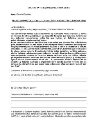 COLEGIO INTEGRADO RAFAEL URIBE URIBE
Área: Ciencias Sociales
ACERCÁNDONOS A LA ACTUAL CONSTITUCIÓN POLÍTICA DE COLOMBIA (1991)
ACTIVIDADES:
1- Lee el siguiente texto y luego responde ¿Qué es la Constitución Política?
“La Constitución Política es nuestra máxima ley. Comoella misma lo dice es la norma
de normas. En otras palabras, es un conjunto de reglas que establece la forma en
que debemos comportarnos todos los que vivimos en Colombia para que
exista bienestar y podamos vivir en paz.
Estas normas establecen los derechos y garantías que tenemos los colombianos
para poder construir un país mejor. Como ejemplos de esos derechos están algunos
muy importantes para los niños: el derecho a la vida, la salud, la educación, la cultura,
el cuidado, el amor, entre muchos otros más. Ahora bien, tenemos que decir que de
la misma forma como la Constitución brinda estos derechos, también establece
ciertos deberes y obligaciones que debemos cumplir. Algunas de esas obligaciones
son por ejemplo: respetar los derechos ajenos, participar en la vida política del país,
proteger los recursos naturales y culturales, colaborar con la justicia y por supuesto
ayudar con el mantenimiento de la paz. La Constitución Política además de los
derechos y deberes establece la organización del Estado, cuántas y cuáles son las
ramas del poder público y qué tareas hace cada una de ellas para poder cumplir con
sus fines”
2- Observa el índice de la constitución y luego responde:
a) ¿Cómo está dividida la constitución política de Colombia?
________________________________________________________________________
________________________________________________________________________
b) ¿Cuántos artículos posee?
________________________________________________________________________
3- Lee el preámbulo de la constitución y explica que es?
________________________________________________________________________
________________________________________________________________________
________________________________________________________________________
________________________________________________________________________
4- Elabora en tu cuaderno tu propia cartilla ilustrada acerca de los derechos fundamentales
que establece la actual constitución política de Colombia, para ello debes leer los artículos
del 11 al 41, cada artículo debe ser representado con dibujos tal como lo muestra el ejemplo:
 