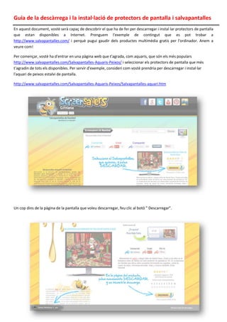 Guia de la descàrrega i la instal·lació de protectors de pantalla i salvapantalles
En aquest document, vostè serà capaç de descobrir el que ha de fer per descarregar i instal lar protectors de pantalla
que estan disponibles a Internet. Prenguem l'exemple de contingut que es pot trobar a
http://www.salvapantalles.com/ i perquè pugui gaudir dels productes multimèdia gratis per l'ordinador. Anem a
veure com!
Per començar, vostè ha d'entrar en una pàgina web que t'agrada, com aquaris, que són els més populars
http://www.salvapantalles.com/Salvapantalles-Aquaris-Peixos/ i seleccionar els protectors de pantalla que més
t'agradin de tots els disponibles. Per servir d'exemple, consideri com vostè prendria per descarregar i instal·lar
l'aquari de peixos estalvi de pantalla.
http://www.salvapantalles.com/Salvapantalles-Aquaris-Peixos/Salvapantalles-aquari.htm
Un cop dins de la pàgina de la pantalla que voleu descarregar, feu clic al botó ” Descarregar”.
 
