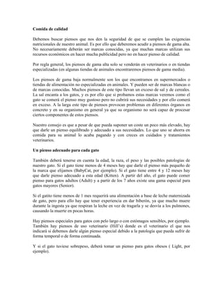 Comida de calidad
Debemos buscar piensos que nos den la seguridad de que se cumplen las exigencias
nutricionales de nuestro animal. Es por ello que deberemos acudir a piensos de gama alta.
No necesariamente deberán ser marcas conocidas, ya que muchas marcas utilizan sus
recursos económicos en hacer mucha publicidad pero no en hacer pienso de calidad.
Por regla general, los piensos de gama alta solo se venderán en veterinarios o en tiendas
especializadas (en algunas tiendas de animales encontraremos piensos de gama media).
Los piensos de gama baja normalmente son los que encontramos en supermercados o
tiendas de alimentación no especializadas en animales. Y pueden ser de marcas blancas o
de marcas conocidas. Muchos piensos de este tipo llevan un exceso de sal y de cereales.
La sal encanta a los gatos, y es por ello que si probamos estas marcas veremos como el
gato se comerá el pienso muy gustoso pero no cubrirá sus necesidades y por ello comerá
en exceso. A la larga este tipo de piensos provocan problemas en diferentes órganos en
concreto y en su organismo en general ya que su organismo no será capaz de procesar
ciertos componentes de estos piensos.
Nuestro consejo es que a pesar de que pueda suponer un coste un poco más elevado, hay
que darle un pienso equilibrado y adecuado a sus necesidades. Lo que uno se ahorra en
comida para su animal lo acaba pagando y con creces en cuidados y tratamientos
veterinarios.
Un pienso adecuado para cada gato
También deberá tenerse en cuenta la edad, la raza, el peso y las posibles patologías de
nuestro gato. Si el gato tiene menos de 4 meses hay que darle el pienso más pequeño de
la marca que elijamos (BabyCat, por ejemplo). Si el gato tiene entre 4 y 12 meses hay
que darle pienso adecuado a esta edad (Kitten). A partir del año, el gato puede comer
pienso para gatos adultos (Adult) y a partir de los 7 años existe una gama especial para
gatos mayores (Senior).
Si el gatito tiene menos de 1 mes requerirá una alimentación a base de leche maternizada
de gato, pero para ello hay que tener experiencia en dar biberón, ya que mucho muere
durante la ingesta ya que respiran la leche en vez de tragarla y se desvía a los pulmones,
causando la muerte en pocas horas.
Hay piensos especiales para gatos con pelo largo o con estómagos sensibles, por ejemplo.
También hay piensos de uso veterinario (Hill’s) donde es el veterinario el que nos
indicará si debemos darle algún pienso especial debido a la patología que pueda sufrir de
forma temporal o de forma continuada.
Y si el gato tuviese sobrepeso, deberá tomar un pienso para gatos obesos ( Light, por
ejemplo).
 