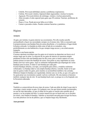 - Cebolla. Provocará debilidad, anemia y problemas respiratorios.
- Cafeina. Provocará vómitos, hiperactividad, taquicardias e incluso la muerte.
- Aguacate. Provocará dolores de estómago, vómitos e incluso pancreatitis.
- Atún (excepto el atún especial para gatos que SÍ contiene Taurina). problemas de
corazón
- Pasas y Uvas. Puede provocar fallos en el riñón.
- Carnes o pescados crudos. Pueden contener bacterias y parásitos.
Higiene
Arenero
Al gato, por instinto, le gusta enterrar sus excrementos. Por ello resulta sencillo
acostumbrarlo a hacer sus necesidades siempre en el mismo sitio. Sólo es necesario que
le proporcionemos una bandeja llena de arena absorbente, y le enseñemos el lugar donde
la hemos colocado. La bandeja no debe estar al lado de su comedero, sino
preferiblemente en otra habitación a la que siempre tenga acceso y sea relativamente
tranquila.
El baño es una buena opción.
Creemos oportuno recordaros que los gatos en el exterior no depositan sus heces en el
mismo lugar que la orina. La mayoría de los gatos de interior no muestran ningún
problema al tener sólo una bandeja para las dos cosas, pero si tenéis espacio en casa,
podrías pensar en tener dos bandejas de arena. Este punto es muy importante en casas
donde conviven varios gatos. Aquí es realmente indispensable que dispongan de varias
bandejas para la arena, lo ideal es una bandeja por cada gato.
Existen bandejas abiertas, con tapa, con trampilla para entrar, y modelos realmente
sofisticados. La bandeja ideal es una amplia bandeja abierta y sencilla. Suele ser la que
más les gusta a todos los gatos, pero muchos se acostumbran también a las cerradas.
Debemos limpiar la bandeja con regularidad, mínimo una vez al día, ya que a los gatos no
les gusta pisar sus excrementos cuando vuelven a utilizarla. De esta manera evitaremos
también cualquier tipo de olor. Si una bandeja huele mal, es porque no se ha limpiado con
la frecuencia adecuada.
Arena
También se comercializan diversos tipos de arena. Cada uno debe de elegir la que más le
convenga y mejor acepte su gato. En cualquier caso, las que tienen aromas incorporados,
no son las más adecuadas, ya que el olfato de los gatos es mucho más sensible que el
nuestro y no las aceptan tan bien. La mejor manera de que no huela mal, no es encubrir
los olores, sino limpiar la bandeja. Además se necesitará una pala para recoger las heces.
Las más prácticas son las de plástico, que se limpian luego muy fácilmente.
Aseo personal
 