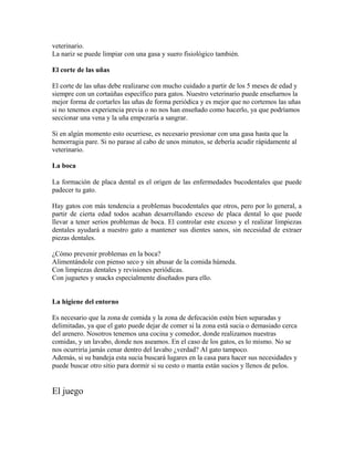 veterinario.
La nariz se puede limpiar con una gasa y suero fisiológico también.
El corte de las uñas
El corte de las uñas debe realizarse con mucho cuidado a partir de los 5 meses de edad y
siempre con un cortaúñas específico para gatos. Nuestro veterinario puede enseñarnos la
mejor forma de cortarles las uñas de forma periódica y es mejor que no cortemos las uñas
si no tenemos experiencia previa o no nos han enseñado como hacerlo, ya que podríamos
seccionar una vena y la uña empezaría a sangrar.
Si en algún momento esto ocurriese, es necesario presionar con una gasa hasta que la
hemorragia pare. Si no parase al cabo de unos minutos, se debería acudir rápidamente al
veterinario.
La boca
La formación de placa dental es el origen de las enfermedades bucodentales que puede
padecer tu gato.
Hay gatos con más tendencia a problemas bucodentales que otros, pero por lo general, a
partir de cierta edad todos acaban desarrollando exceso de placa dental lo que puede
llevar a tener serios problemas de boca. El controlar este exceso y el realizar limpiezas
dentales ayudará a nuestro gato a mantener sus dientes sanos, sin necesidad de extraer
piezas dentales.
¿Cómo prevenir problemas en la boca?
Alimentándole con pienso seco y sin abusar de la comida húmeda.
Con limpiezas dentales y revisiones periódicas.
Con juguetes y snacks especialmente diseñados para ello.
La higiene del entorno
Es necesario que la zona de comida y la zona de defecación estén bien separadas y
delimitadas, ya que el gato puede dejar de comer si la zona está sucia o demasiado cerca
del arenero. Nosotros tenemos una cocina y comedor, donde realizamos nuestras
comidas, y un lavabo, donde nos aseamos. En el caso de los gatos, es lo mismo. No se
nos ocurriría jamás cenar dentro del lavabo ¿verdad? Al gato tampoco.
Además, si su bandeja esta sucia buscará lugares en la casa para hacer sus necesidades y
puede buscar otro sitio para dormir si su cesto o manta están sucios y llenos de pelos.
El juego
 