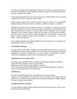 Los gatos son grandes amantes del juego, la emoción y la intriga. Es muy interesante (¡y
divertido!) contemplar sus interminables secuencias de juego en el período de cachorro,
primero, y después como adulto.
El gato disfruta jugando solo. Eso no quiere decir que no puedas dedicar un rato cada día
a entretenerte con él y así afianzar vuestro vínculo.
Déjale siempre juguetes para cuando le apetezca algo de emoción. Es recomendable
proporcionarles diversiones variadas y enseñarle a controlar sus zarpas y su mordida.
Otra opción para que tu gato se mantenga activo y no se aburra o se sienta solo es la de
adoptar un segundo gato, con el fin de que tenga un compañero. Esta decisión debe ser
bien meditada pero si al final se opta por ella, tanto el adoptante como los gatos
adoptados serán el doble de felices. Tener más de un gato es una experiencia distinta a
tener un solo gato, ya que su vida y la tuya se enriquecerá. Es maravilloso ver como dos
gatos se hacen compañía, juegan, corren, duermen y se asean juntos… Así que ya
sabes… ¡Dos mejor que uno!
Eso sí, deberá realizarse un periodo de adaptación con asesoramiento si la aceptación por
parte del gato veterano no es buena.
Los beneficios del juego
El juego, además de divertirle y relajarle, es una herramienta para descubrir su entorno, y
de aprendizaje, ya que el gato reproduce en él, lo que sería su comportamiento natural de
depredación: el acecho, la persecución y la caza. Además, le mantendrá en forma y
evitará así el sedentarismo y por lo tanto la probabilidad de sobrepeso.
¿Qué juguetes le van a gustar más?
Los objetos que le permitan imitar las acciones necesarias para perseguir y atrapar un
ratón, saltar sobre un pájaro o sacar un pez del agua.
Objetos que penden de una cuerda, pequeños y rodantes.
No le ofrezcas juguetes demasiado pesados, ya que no podrá manipularlos y perderá el
interés, ni tan pequeños que se los pueda tragar.
Cuidado con…
Las bolas de papel de plata, pueden ser peligrosas si las muerde e ingiere.
Tampoco son recomendables las gomas de borrar, los huesos de aceituna, bolsas de
plástico, hilos, cordones de lana, gomas elásticas, objetos puntiagudos o afilados, tapones
de corcho, cerillas, minas de lápiz …
Evitando mordiscos y arañazos
Ya sean cachorros o adultos deben aprender donde está el límite del juego y saber en que
momento están haciendo daño.
 