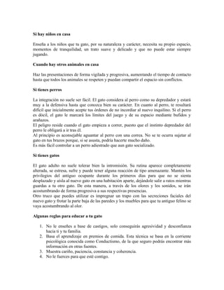 Si hay niños en casa
Enseña a los niños que tu gato, por su naturaleza y carácter, necesita su propio espacio,
momentos de tranquilidad, un trato suave y delicado y que no puede estar siempre
jugando.
Cuando hay otros animales en casa
Haz las presentaciones de forma vigilada y progresiva, aumentando el tiempo de contacto
hasta que todos los animales se respeten y puedan compartir el espacio sin conflictos.
Si tienes perros
La integración no suele ser fácil. El gato considera al perro como su depredador y estará
muy a la defensiva hasta que conozca bien su carácter. En cuanto al perro, te resultará
difícil que inicialmente acepte tus órdenes de no incordiar al nuevo inquilino. Si el perro
es dócil, el gato le marcará los límites del juego y de su espacio mediante bufidos y
arañazos.
El peligro reside cuando el gato empieza a correr, puesto que el instinto depredador del
perro le obligará a ir tras él.
Al principio es aconsejable aguantar al perro con una correa. No se te ocurra sujetar al
gato en tus brazos porque, si se asusta, podría hacerte mucho daño.
Es más fácil controlar a un perro adiestrado que aun gato socializado.
Si tienes gatos
El gato adulto no suele tolerar bien la intromisión. Su rutina aparece completamente
alterada, se estresa, sufre y puede tener alguna reacción de tipo amenazante. Mantén los
privilegios del antiguo ocupante durante los primeros días para que no se sienta
desplazado y aísla al nuevo gato en una habitación aparte, dejándole salir a ratos mientras
guardas a tu otro gato. De esta manera, a través de los olores y los sonidos, se irán
acostumbrando de forma progresiva a sus respectivas presencias.
Otro truco que puedes utilizar es impregnar un trapo con las secreciones faciales del
nuevo gato y frotar la parte baja de las paredes y los muebles para que tu antiguo felino se
vaya acostumbrando al olor.
Algunas reglas para educar a tu gato
1. No le enseñes a base de castigos, solo conseguirás agresividad y desconfianza
hacia ti y tu familia.
2. Basa el aprendizaje en premios de comida. Esta técnica se basa en la corriente
psicológica conocida como Conductismo, de la que seguro podrás encontrar más
información en otras fuentes.
3. Muestra cariño, paciencia, constancia y coherencia.
4. No le fuerces para que esté contigo.
 