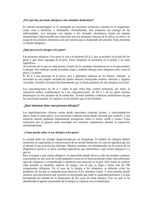 ¿Por qué hay personas alérgicas a los animales domésticos?
El sistema inmunológico es el encargado de encontrar sustancias extrañas en el organismo,
como virus y bacterias, y eliminarlas. Normalmente, esta respuesta nos protege de las
enfermedades. Las personas con alergia a los animales domésticos tienen un sistema
inmunológico hipersensible que reacciona ante las proteínas inocuas de la saliva, la orina o la
caspa de los animales domésticos (la piel muerta que se desprende del animal). Estas proteínas
se llaman alérgenos.
¿Qué provoca la alergia a los gatos?
Las personas alérgicas a los gatos lo son a la proteína fel d 1, que se produce en la piel de los
gatos y que éstos segregan en el pelo. Estos alérgenos se acumulan en el pelaje y en otras
superficies.
Al contrario de lo que se suele pensar, el pelo de los animales domésticos no es lo que produce
la alergia. Sin embargo, puede acumular caspa y también alberga otros alérgenos tales como el
polvo y el polen.
El fel d 1 esta presente en la saliva, piel y glándulas sebáceas de los felinos. Además se
encuentra en una amplia variedad de tejidos internos incluyendo cerebro, músculo y órganos
viscerales. Estudios recientes han demostrado que la fuente primaria de este alergeno es la piel.
Las concentraciones de fel d 1 sobre la piel están bajo control hormonal, por tanto, la
castración influye notablemente en l las concentraciones de fel d 1 de los gatos machos
disminuyen un mes después de la castración. Existen también evidencias preliminares de que
las secreciones pueden ser mayores en los machos que en las hembras.
¿Qué síntomas tiene una persona alérgica?
Las manifestaciones clínicas varían desde reacciones cutáneas locales a rinoconjuntivitis
típica, hasta el asma grave. Las reacciones cutáneas varían desde urticaria por contacto, a una
erupción maculo papulosa intensamente pruriginosa sobre el rostro, cuello y tronco. Estas
reacciones por lo general están asociadas con síntomas respiratorios durante la exposición
aerotransportada.
¿Cómo puedo saber si soy alérgico a los gatos?
La alergia debe ser siempre diagnosticada por un alergólogo. El médico de cabecera deberá
remitirnos al especialista, la sola presencia de un animal doméstico en casa no significa que sea
el animal el que provoca los síntomas. Muchos animales son abandonados sin la certeza de un
diagnóstico asertivo, es decir, pruebas específicas que determinen a qué somos alérgicos y a
que no.
Para averiguar a qué somos alérgicos, el especialista puede llevar a cabo las pruebas cutáneas,
consistentes en una serie de veinte pequeños cortes en el brazo probando sobre ellos diferentes
tipos de alérgenos y comprobando si producen una reacción en la piel. Otro modo de realizar
estas pruebas es mediante análisis de sangre, con el que se llega a testar más de 500
componentes alérgenos. En el caso de la alergia a los alimentos, se deberán evitar los
productos de los que se sospecha para observar si los síntomas varían. A estas pruebas puede
sumarse una espirometría que consiste en una prueba que mide la capacidad pulmonar y es una
herramienta de utilidad en el diagnostico de los casos de asma alérgica. Una vez que se ha
identificado el agente responsable de la alergia se empieza con el tratamiento.
 