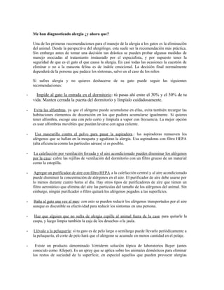 Me han diagnosticado alergia ¿y ahora que?
Una de las primeras recomendaciones para el manejo de la alergia a los gatos es la eliminación
del animal. Desde la perspectiva del alergólogo, esta suele ser la recomendación más práctica.
Sin embargo antes de tomar una decisión tan drástica se pueden probar algunas medidas de
manejo asociadas al tratamiento instaurado por el especialista, y por supuesto tener la
seguridad de que es el gato el que causa la alergia. En casi todas las ocasiones la cuestión de
eliminar o no a la mascota felina es de índole emocional. La decisión final normalmente
dependerá de la persona que padece los síntomas, salvo en el caso de los niños
Si sufres alergia y no quieres deshacerse de su gato puede seguir las siguientes
recomendaciones:
- Impide al gato la entrada en el dormitorio: tú pasas ahí entre el 30% y el 50% de tu
vida. Manten cerrada la puerta del dormitorio y límpialo cuidadosamente.
- Evita las alfombras, ya que el alérgeno puede acumularse en ellas, evita también recargar las
habitaciones elementos de decoración en los que pudiera acumularse igualmente. Si quieres
tener alfombra, escoge una con pelo corto y límpiala a vapor con frecuencia. La mejor opción
es usar alfombras movibles que puedan lavarse con agua caliente.
- Usa mascarilla contra el polvo para pasar la aspiradora.: las aspiradoras remueven los
alérgenos que se hallan en la moqueta y agudizan la alergia. Usa aspiradoras con filtro HEPA
(alta eficiencia contra las partículas aéreas) si es posible.
- La calefacción por ventilación forzada y el aire acondicionado pueden diseminar los alérgenos
por la casa: cubre las rejillas de ventilación del dormitorio con un filtro grueso de un material
como la estopilla.
- Agregar un purificador de aire con filtro HEPA a la calefacción central y al aire acondicionado
puede disminuir la concentración de alérgenos en el aire. El purificador de aire debe usarse por
lo menos durante cuatro horas al día. Hay otros tipos de purificadores de aire que tienen un
filtro aerostático que elimina del aire las partículas del tamaño de los alérgenos del animal. Sin
embargo, ningún purificador o filtro quitará los alérgenos pegados a las superficies.
- Baña al gato una vez al mes: con esto se pueden reducir los alérgenos transportados por el aire
aunque es discutible su efectividad para reducir los síntomas en una persona.
- Haz que alguien que no sufra de alergia cepille al animal fuera de la casa para quitarle la
caspa, y luego limpia también la caja de los desechos o la jaula.
- Llévalo a la peluquería: si tu gato es de pelo largo o semilargo puede llevarlo periódicamente a
la peluquería, el corte de pelo hará que el alérgeno se acumule en menos cantidad en el pelaje.
- Existe un producto denominado Vetriderm solución tópica de laboratorios Bayer (antes
conocido como Allepet). Es un spray que se aplica sobre los animales domésticos para eliminar
los restos de suciedad de la superficie, en especial aquellos que pueden provocar alergias
 