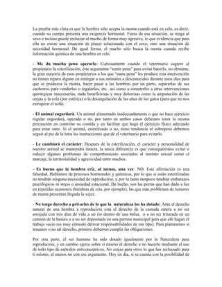 La prueba más clara es que la hembra sólo acepta la monta cuando está en celo, es decir,
cuando su cuerpo presenta una exigencia hormonal. Fuera de esa situación, se niega al
sexo e incluso puede rechazar al macho de forma muy agresiva, lo que evidencia que para
ella no existe una situación de placer relacionada con el sexo, sino una situación de
necesidad hormonal. De igual forma, el macho sólo busca la monta cuando recibe
información química de una hembra en celo.
- Me da mucha pena operarlo: Curiosamente cuando el veterinario sugiere al
propietario la esterilización, éste argumenta “sentir pena” para evitar hacerlo, no obstante,
la gran mayoría de esos propietarios a los que “tanta pena” les produce esta intervención
no tienen reparo alguno en entregar a sus animales a desconocidos durante unos días para
que se produzca la monta, hacer pasar a las hembras por un parto, separarlas de sus
cachorros para venderlos o regalarlos, etc.. así como a someterles a otras intervenciones
quirúrgicas innecesarias, nada beneficiosas y muy dolorosas como la amputación de las
orejas y la cola (por estética) o la desungulación de las uñas de los gatos (para que no nos
estropeen el sofá).
- El animal engordará: Un animal alimentado inadecuadamente o que no hace ejercicio
regular engordará, operado o no, por tanto en ambos casos debemos tener la misma
precaución en controlar su comida y en facilitar que haga el ejercicio físico adecuado
para estar sano. Si el animal, esterilizado o no, tiene tendencia al sobrepeso debemos
seguir al pie de la letra las instrucciones que dé el veterinario para evitarlo.
- Le cambiará el carácter: Después de la esterilización, el carácter y personalidad de
nuestro animal se mantendrá intacta, la única diferencia es que conseguiremos evitar o
reducir algunos problemas de comportamiento asociados al instinto sexual como el
marcaje, la territorialidad y agresividad entre machos.
- Es bueno que la hembra críe, al menos, una vez: NO. Esta afirmación es una
falsedad. Hablamos de procesos hormonales y químicos, por lo que si están esterilizadas
no tendrán ninguna necesidad de reproducirse, y por lo tanto tampoco tendrán embarazos
psicológicos ni stress o ansiedad estacional. De hecho, son las perras que han dado a luz
en repetidas ocasiones (hembras de cría, por ejemplo), las que más problemas de tumores
de mama presentan llegada la vejez.
- No tengo derecho a privarles de lo que la naturaleza los ha dotado: Ante el derecho
natural de una hembra a reproducirse está el derecho de la camada entera a no ser
arrojada con tres días de vida a un río dentro de una bolsa, o a no ser triturada en un
camión de la basura o a no ser depositada en una perrera municipal para que allí hagan el
trabajo sucio (es muy cómodo derivar responsabilidades de ese tipo). Para plantearnos si
tenemos o no tal derecho, primero debemos cumplir las obligaciones.
Por otra parte, el ser humano ha sido dotado igualmente por la Naturaleza para
reproducirse, y en cambio ejerce sobre sí mismo el derecho a no hacerlo mediante el uso
de todo tipo de métodos anticonceptivos. No exijas para otros lo que has rechazado para
ti mismo, al menos no con ese argumento. Hoy en día, si se cuenta con la posibilidad de
 