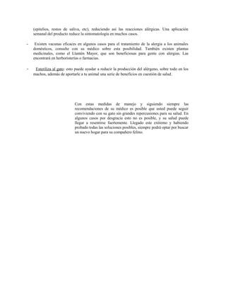 (epitelios, restos de saliva, etc), reduciendo así las reacciones alérgicas. Una aplicación
semanal del producto reduce la sintomatología en muchos casos.
- Existen vacunas eficaces en algunos casos para el tratamiento de la alergia a los animales
domésticos, consulte con su médico sobre esta posibilidad. También existen plantas
medicinales, como el Llantén Mayor, que son beneficiosas para gente con alergias. Las
encontrará en herboristerías o farmacias.
- Esteriliza al gato: esto puede ayudar a reducir la producción del alérgeno, sobre todo en los
machos, además de aportarle a tu animal una serie de beneficios en cuestión de salud.
Con estas medidas de manejo y siguiendo siempre las
recomendaciones de su médico es posible que usted puede seguir
conviviendo con su gato sin grandes repercusiones para su salud. En
algunos casos por desgracia esto no es posible, y su salud puede
llegar a resentirse fuertemente. Llegado este extremo y habiendo
probado todas las soluciones posibles, siempre podrá optar por buscar
un nuevo hogar para su compañero felino.
 