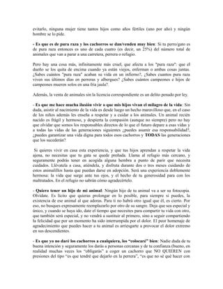 evitarlo, ninguna mujer tiene tantos hijos como años fértiles (uno por año) y ningún
hombre se lo pide.
- Es que es de pura raza y los cachorros se dan/venden muy bien: Si tu perro/gato es
de pura raza entonces es uno de cada cuatro (es decir, un 25%) del número total de
animales que van a parar a una carretera, perrera o refugio.
Pero hay una cosa más, infinitamente más cruel, que afecta a los "pura raza": que el
dueño se los quita de encima cuando ya están viejos, enferman o ambas cosas juntas.
¿Sabes cuántos "pura raza" acaban su vida en un infierno?, ¿Sabes cuantos pura raza
viven sus últimos días en perreras y albergues? ¿Sabes cuántos campeones e hijos de
campeones mueren solos en una fría jaula?.
Además, la venta de animales sin la licencia correspondiente es un delito penado por ley.
- Es que me hace mucha ilusión vivir o que mis hijos vivan el milagro de la vida: Sin
duda, asistir al nacimiento de la vida es desde luego un hecho maravilloso que, en el caso
de los niños además les enseña a respetar y a cuidar a los animales. Un animal recién
nacido es frágil y hermoso, y despierta la compasión (aunque no siempre) pero no hay
que olvidar que somos los responsables directos de lo que el futuro depare a esas vidas y
a todas las vidas de las generaciones siguientes ¿puedes asumir esa responsabilidad?,
¿puedes garantizar una vida digna para todos esos cachorros y TODAS las generaciones
que los sucederán?
Si quieres vivir en casa esta experiencia, y que tus hijos aprendan a respetar la vida
ajena, no necesitas que tu gata se quede preñada. Llama al refugio más cercano, y
seguramente podrás tener en acogida alguna hembra a punto de parir que necesita
cuidados. Llévatela a casa, atiéndela, y disfruta durante dos o tres meses cuidando de
estos animalillos hasta que puedan darse en adopción. Será una experiencia doblemente
hermosa: la vida que surge ante tus ojos, y el hecho de tu generosidad para con los
maltratados. En el refugio no sabrán cómo agradecértelo.
- Quiero tener un hijo de mi animal: Ningún hijo de tu animal va a ser su fotocopia.
Olvídate. Es lícito que quieras prolongar en lo posible, para siempre si puedes, la
existencia de ese animal al que adoras. Para ti no habrá otro igual que él, es cierto. Por
eso, no busques expresamente reemplazarlo por otro de su sangre. Deja que sea especial y
único, y cuando se haya ido, date el tiempo que necesites para compartir tu vida con otro,
que también será especial, y no vendrá a sustituir al primero, sino a seguir compartiendo
la felicidad que por un momento ha sido interrumpida por el dolor. El peor homenaje de
agradecimiento que puedes hacer a tu animal es arriesgarte a provocar el dolor extremo
en sus descendientes.
- Es que yo no daré los cachorros a cualquiera, los “colocaré” bien: Nadie duda de tu
buena intención y seguramente los darás a personas cercanas y de tu confianza (bueno, en
realidad muchas veces los “obligarás” a coger un cachorro que NO QUIEREN con
presiones del tipo “es que tendré que dejarlo en la perrera”, “es que no sé qué hacer con
 
