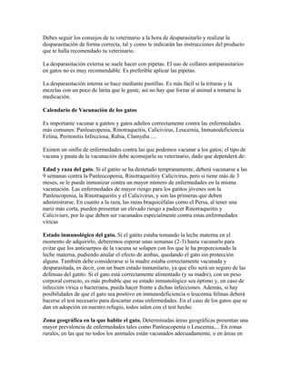 Debes seguir los consejos de tu veterinario a la hora de desparasitarlo y realizar la
desparasitación de forma correcta, tal y como te indicarán las instrucciones del producto
que te halla recomendado tu veterinario.
La desparasitación externa se suele hacer con pipetas. El uso de collares antiparasitarios
en gatos no es muy recomendable. Es preferible aplicar las pipetas.
La desparasitación interna se hace mediante pastillas. Es más fácil si la trituras y la
mezclas con un poco de latita que le guste, así no hay que forzar al animal a tomarse la
medicación.
Calendario de Vacunación de los gatos
Es importante vacunar a gatitos y gatos adultos correctamente contra las enfermedades
más comunes: Panleucopenia, Rinotraqueitis, Calicivirus, Leucemia, Inmunodeficiencia
Felina, Peritonitis Infecciosa, Rabia, Clamydia ....
Existen un sinfín de enfermedades contra las que podemos vacunar a los gatos; el tipo de
vacuna y pauta de la vacunación debe aconsejarla su veterinario, dado que dependerá de:
Edad y raza del gato. Si el gatito se ha destetado tempranamente, deberá vacunarse a las
9 semanas contra la Panleucopenia, Rinotraqueitisy Calicivirus, pero si tiene más de 3
meses, se le puede inmunizar contra un mayor número de enfermedades en la misma
vacunación. Las enfermedades de mayor riesgo para los gatitos jóvenes son la
Panleucopenia, la Rinotraqueitis y el Calicivirus, y son las primeras que deben
administrarse. En cuanto a la raza, las razas braquicéfalas como el Persa, al tener una
nariz más corta, pueden presentar un elevado riesgo a padecer Rinotraqueitis y
Caliciviurs, por lo que deben ser vacunados especialmente contra estas enfermedades
víricas
Estado inmunológico del gato. Si el gatito estaba tomando la leche materna en el
momento de adquirirlo, deberemos esperar unas semanas (2-3) hasta vacunarlo para
evitar que los anticuerpos de la vacuna se solapen con los que le ha proporcionado la
leche materna, pudiendo anular el efecto de ambas, quedando el gato sin protección
alguna. También debe considerarse si la madre estaba correctamente vacunada y
desparasitada, es decir, con un buen estado inmunitario, ya que ello será un seguro de las
defensas del gatito. Si el gato está correctamente alimentado (y su madre), con un peso
corporal correcto, es más probable que su estado inmunológico sea óptimo y, en caso de
infección vírica o bacteriana, pueda hacer frente a dichas infecciones. Además, si hay
posibilidades de que el gato sea positivo en inmunodeficiencia o leucemia felinas deberá
hacerse el test necesario para descartar estas enfermedades. En el caso de los gatos que se
dan en adopción en nuestro refugio, todos salen con el test hecho.
Zona geográfica en la que habite el gato. Determinadas áreas geográficas presentan una
mayor prevalencia de enfermedades tales como Panleucopenia o Leucemia,... En zonas
rurales, en las que no todos los animales están vacunados adecuadamente, o en áreas en
 