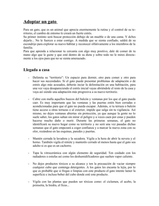 Adoptar un gato
Para un gato, que es un animal que aprecia enormemente la rutina y el control de su te-
rritorio, el cambio de entorno le creará un fuerte estrés.
Su primer instinto será buscar protección debajo de un mueble o de una cama. Y debes
dejarle... No le fuerces a estar contigo. A medida que se sienta confiado, saldrá de su
escondrijo para explorar su nuevo hábitat y reconocer olfativamente a los miembros de la
familia.
Para que aprenda a relacionar tu cercanía con algo muy positivo, dale de comer de tu
mano algo que le guste y que esté dentro de su dieta y sobre todo no le mires directa-
mente a los ojos para que no se sienta amenazado.
Llegada a casa
- Delimita su “territorio”: Un espacio para dormir, otro para comer y otro para
hacer sus necesidades. Si el gato puede presentar problemas de adaptación o de
estrés algo más acusados, deberás inciar la delimitación en una habitación, para
una vez vaya desapareciendo el estrés inicial vayas abriéndole el resto de la casa y
vaya así siendo una adaptación más progresiva a su nuevo territorio.
- Cubre con malla aquellos huecos del balcón y ventanas por los que el gato pueda
caer. Es muy importante que las ventanas y las puertas estén bien cerradas o
acondicionadas para que el gato no pueda escapar. Además, si tu terraza o balcón
tiene acceso a otras terrazas o al exterior, impide que salga sin tu vigilancia. Así
mismo, no dejes ventanas abiertas sin protección, ya que aunque la gente no lo
suele saber, los gatos saltan sin mirar el peligro y a veces caen por estas y pueden
hacerse mucho daño o morir. Durante las primeras semanas, el gato no
identificará su nuevo hogar como su territorio y no será una vez pasadas dichas
semanas que el gato empezará a coger confianza y a marcar la nueva zona con su
olor, rozándose en las esquinas, paredes y puertas.
- Mantén cerrada la lavadora y la secadora. Vigila a la hora de abrir la nevera y el
horno. También vigila el retrete y mantenlo cerrado al menos hasta que el gato sea
adulto si es que es un cachorro.
- Tapa la vitrocerámica con algún elemento de seguridad. Ten cuidado con los
radiadores o estufas así como los deshumidificadores que suelten vapor caliente.
- No dejes productos tóxicos a su alcance y ten la precaución de vaciar siempre
cualquier cubo que contenga detergentes. A los gatos les encanta la lejía, por lo
que es probable que si fregas o limpias con este producto el gato intente lamer la
superficie e incluso beber del cubo donde esté este producto.
- Vigila con las plantas que pueden ser tóxicas como: el ciclamen, el acebo, la
poinsetia, la hiedra, el ficus...
 