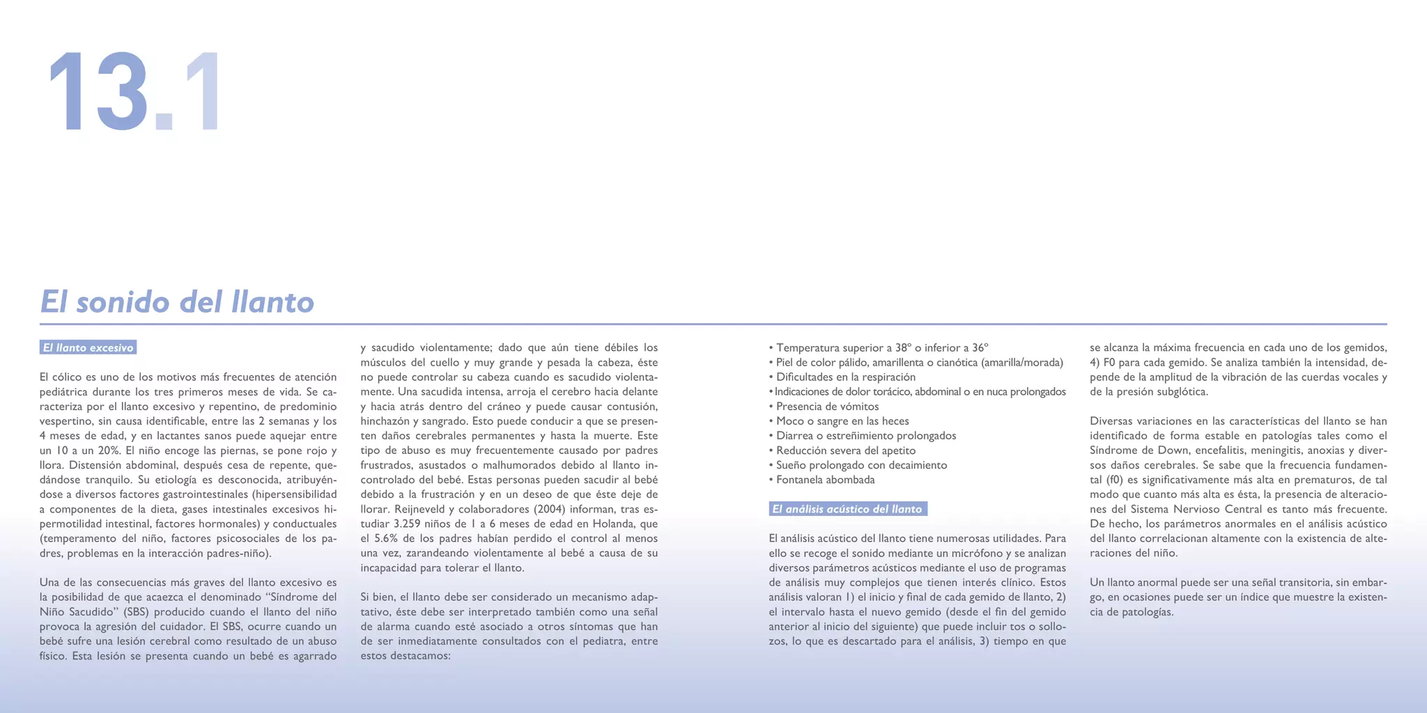 13.1
El sonido del llanto
El llanto excesivo                                               y sacudido violentamente; dado que aún tiene débiles los       • Temperatura superior a 38º o inferior a 36º                        se alcanza la máxima frecuencia en cada uno de los gemidos,
                                                                 músculos del cuello y muy grande y pesada la cabeza, éste      • Piel de color pálido, amarillenta o cianótica (amarilla/morada)    4) F0 para cada gemido. Se analiza también la intensidad, de-
El cólico es uno de los motivos más frecuentes de atención       no puede controlar su cabeza cuando es sacudido violenta-      • Dificultades en la respiración                                     pende de la amplitud de la vibración de las cuerdas vocales y
pediátrica durante los tres primeros meses de vida. Se ca-       mente. Una sacudida intensa, arroja el cerebro hacia delante   • Indicaciones de dolor torácico, abdominal o en nuca prolongados    de la presión subglótica.
racteriza por el llanto excesivo y repentino, de predominio      y hacia atrás dentro del cráneo y puede causar contusión,      • Presencia de vómitos
vespertino, sin causa identificable, entre las 2 semanas y los   hinchazón y sangrado. Esto puede conducir a que se presen-     • Moco o sangre en las heces                                         Diversas variaciones en las características del llanto se han
4 meses de edad, y en lactantes sanos puede aquejar entre        ten daños cerebrales permanentes y hasta la muerte. Este       • Diarrea o estreñimiento prolongados                                identificado de forma estable en patologías tales como el
un 10 a un 20%. El niño encoge las piernas, se pone rojo y       tipo de abuso es muy frecuentemente causado por padres         • Reducción severa del apetito                                       Síndrome de Down, encefalitis, meningitis, anoxias y diver-
llora. Distensión abdominal, después cesa de repente, que-       frustrados, asustados o malhumorados debido al llanto in-      • Sueño prolongado con decaimiento                                   sos daños cerebrales. Se sabe que la frecuencia fundamen-
dándose tranquilo. Su etiología es desconocida, atribuyén-       controlado del bebé. Estas personas pueden sacudir al bebé     • Fontanela abombada                                                 tal (f0) es significativamente más alta en prematuros, de tal
dose a diversos factores gastrointestinales (hipersensibilidad   debido a la frustración y en un deseo de que éste deje de                                                                           modo que cuanto más alta es ésta, la presencia de alteracio-
a componentes de la dieta, gases intestinales excesivos hi-      llorar. Reijneveld y colaboradores (2004) informan, tras es-   El análisis acústico del llanto                                      nes del Sistema Nervioso Central es tanto más frecuente.
permotilidad intestinal, factores hormonales) y conductuales     tudiar 3.259 niños de 1 a 6 meses de edad en Holanda, que                                                                           De hecho, los parámetros anormales en el análisis acústico
(temperamento del niño, factores psicosociales de los pa-        el 5.6% de los padres habían perdido el control al menos       El análisis acústico del llanto tiene numerosas utilidades. Para     del llanto correlacionan altamente con la existencia de alte-
dres, problemas en la interacción padres-niño).                  una vez, zarandeando violentamente al bebé a causa de su       ello se recoge el sonido mediante un micrófono y se analizan         raciones del niño.
                                                                 incapacidad para tolerar el llanto.                            diversos parámetros acústicos mediante el uso de programas
Una de las consecuencias más graves del llanto excesivo es                                                                      de análisis muy complejos que tienen interés clínico. Estos          Un llanto anormal puede ser una señal transitoria, sin embar-
la posibilidad de que acaezca el denominado “Síndrome del        Si bien, el llanto debe ser considerado un mecanismo adap-     análisis valoran 1) el inicio y final de cada gemido de llanto, 2)   go, en ocasiones puede ser un índice que muestre la existen-
Niño Sacudido” (SBS) producido cuando el llanto del niño         tativo, éste debe ser interpretado también como una señal      el intervalo hasta el nuevo gemido (desde el fin del gemido          cia de patologías.
provoca la agresión del cuidador. El SBS, ocurre cuando un       de alarma cuando esté asociado a otros síntomas que han        anterior al inicio del siguiente) que puede incluir tos o sollo-
bebé sufre una lesión cerebral como resultado de un abuso        de ser inmediatamente consultados con el pediatra, entre       zos, lo que es descartado para el análisis, 3) tiempo en que
físico. Esta lesión se presenta cuando un bebé es agarrado       estos destacamos:
 