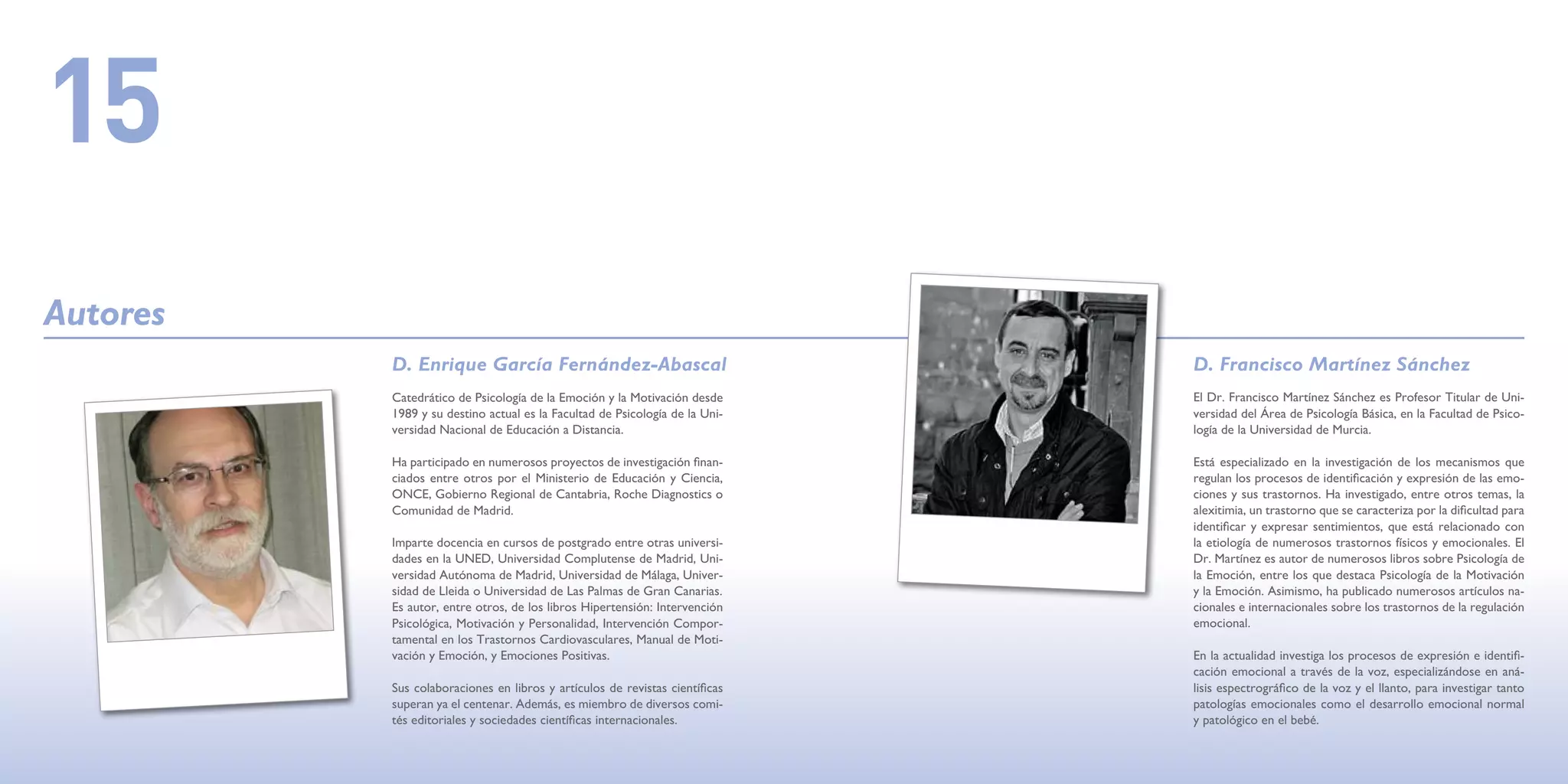 15
Autores
          D. Enrique García Fernández-Abascal                                D. Francisco Martínez Sánchez
          Catedrático de Psicología de la Emoción y la Motivación desde      El Dr. Francisco Martínez Sánchez es Profesor Titular de Uni-
          1989 y su destino actual es la Facultad de Psicología de la Uni-   versidad del Área de Psicología Básica, en la Facultad de Psico-
          versidad Nacional de Educación a Distancia.                        logía de la Universidad de Murcia.

          Ha participado en numerosos proyectos de investigación finan-      Está especializado en la investigación de los mecanismos que
          ciados entre otros por el Ministerio de Educación y Ciencia,       regulan los procesos de identificación y expresión de las emo-
          ONCE, Gobierno Regional de Cantabria, Roche Diagnostics o          ciones y sus trastornos. Ha investigado, entre otros temas, la
          Comunidad de Madrid.                                               alexitimia, un trastorno que se caracteriza por la dificultad para
                                                                             identificar y expresar sentimientos, que está relacionado con
          Imparte docencia en cursos de postgrado entre otras universi-      la etiología de numerosos trastornos físicos y emocionales. El
          dades en la UNED, Universidad Complutense de Madrid, Uni-          Dr. Martínez es autor de numerosos libros sobre Psicología de
          versidad Autónoma de Madrid, Universidad de Málaga, Univer-        la Emoción, entre los que destaca Psicología de la Motivación
          sidad de Lleida o Universidad de Las Palmas de Gran Canarias.      y la Emoción. Asimismo, ha publicado numerosos artículos na-
          Es autor, entre otros, de los libros Hipertensión: Intervención    cionales e internacionales sobre los trastornos de la regulación
          Psicológica, Motivación y Personalidad, Intervención Compor-       emocional.
          tamental en los Trastornos Cardiovasculares, Manual de Moti-
          vación y Emoción, y Emociones Positivas.                           En la actualidad investiga los procesos de expresión e identifi-
                                                                             cación emocional a través de la voz, especializándose en aná-
          Sus colaboraciones en libros y artículos de revistas científicas   lisis espectrográfico de la voz y el llanto, para investigar tanto
          superan ya el centenar. Además, es miembro de diversos comi-       patologías emocionales como el desarrollo emocional normal
          tés editoriales y sociedades científicas internacionales.          y patológico en el bebé.
 
