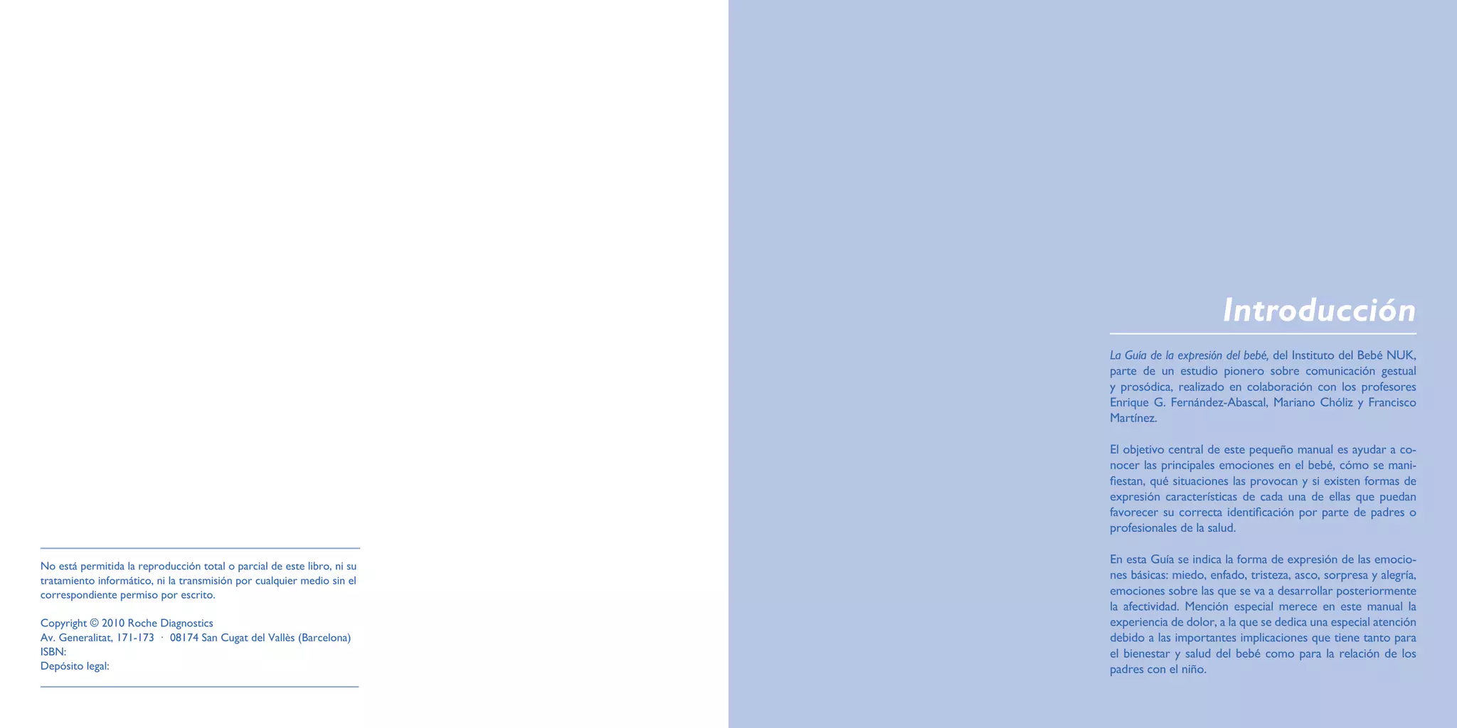 Introducción
                                                                         La Guía de la expresión del bebé, del Instituto del Bebé NUK,
                                                                         parte de un estudio pionero sobre comunicación gestual
                                                                         y prosódica, realizado en colaboración con los profesores
                                                                         Enrique G. Fernández-Abascal, Mariano Chóliz y Francisco
                                                                         Martínez.

                                                                         El objetivo central de este pequeño manual es ayudar a co-
                                                                         nocer las principales emociones en el bebé, cómo se mani-
                                                                         fiestan, qué situaciones las provocan y si existen formas de
                                                                         expresión características de cada una de ellas que puedan
                                                                         favorecer su correcta identificación por parte de padres o
                                                                         profesionales de la salud.

                                                                         En esta Guía se indica la forma de expresión de las emocio-
No está permitida la reproducción total o parcial de este libro, ni su
tratamiento informático, ni la transmisión por cualquier medio sin el    nes básicas: miedo, enfado, tristeza, asco, sorpresa y alegría,
correspondiente permiso por escrito.                                     emociones sobre las que se va a desarrollar posteriormente
                                                                         la afectividad. Mención especial merece en este manual la
Copyright © 2010 Roche Diagnostics                                       experiencia de dolor, a la que se dedica una especial atención
Av. Generalitat, 171-173 · 08174 San Cugat del Vallès (Barcelona)        debido a las importantes implicaciones que tiene tanto para
ISBN:                                                                    el bienestar y salud del bebé como para la relación de los
Depósito legal:                                                          padres con el niño.
 