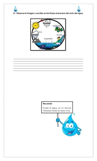 8.- Observa la imagen y escribe en las líneas el proceso del ciclo del agua.




_________________________________________________________________________
_________________________________________________________________________
_________________________________________________________________________
_________________________________________________________________________
_________________________________________________________________________
_________________________________________________________________________




                               Recuerda:

                               Cuida el agua, es un recurso
                               vital para todos los seres vivos.
 