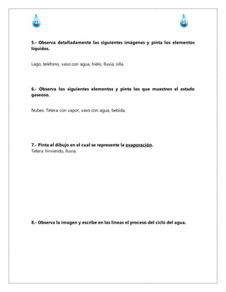 5.- Observa detalladamente las siguientes imágenes y pinta los elementos
líquidos.
Lago, teléfono, vaso con agua, hielo, lluvia, silla.
6.- Observa los siguientes elementos y pinta los que muestren el estado
gaseoso.
Nubes. Tetera con vapor, vaso con agua, bebida,
7.- Pinta el dibujo en el cual se represente la evaporación.
Tetera hirviendo, lluvia.
8.- Observa la imagen y escribe en las líneas el proceso del ciclo del agua.
 