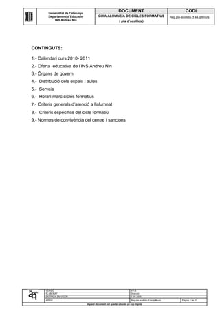 Generalitat de Catalunya
                                                               DOCUMENT                                                 CODI
         Departament d’Educació              GUIA ALUMNE/A DE CICLES FORMATIUS                              Reg.pla-acollida.cf.ea.qlt#curs
             INS Andreu Nin                            ( pla d’acollida)




CONTINGUTS:

1.- Calendari curs 2010- 2011
2.- Oferta educativa de l’INS Andreu Nin
3.- Òrgans de govern
4.- Distribució dels espais i aules
5.- Serveis
6.- Horari marc cicles formatius
7.- Criteris generals d’atenció a l’alumnat
8.- Criteris específics del cicle formatiu
9.- Normes de convivència del centre i sancions




       VERSIÓ                                                             V 1.0
       ELABORAT                                                           Direcció
       ENTRADA EN VIGOR                                                   1-09-2009
       ARXIU                                                              Reg.pla-acollida.cf.ea.qlt#curs            Pàgina 1 de 21
                                    Aquest document pot quedar obsolet un cop imprés
 