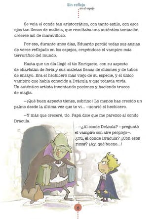 Sin reflejo
• en el espejo
••
••
Se veía el conde tan aristocrático, con tanto estilo, con esos
ojos tan llenos,de maJicia, que resultaba una auténtica tentación
creerse así de maravilloso.
Por eso, durante unos días, Eduardo perdió todas sus ansías
de verse reflejado en los espejos, creyéndose el vampiro más
terrorífico del mundo.
Hasta que un día llegó el tío Enriqueto, con su aspecto
de charlatán de feria y sus maletas llenas de chismes y de tubos
de ensayo. Era el hechicero más viejo de su especie, y el único
vampiro que había conocido a Drácula y que todavía vivía.
Un auténtico artista inventando pociones y haciendo trucos
de magia.
-¡Qué buen aspecto tienes, sobrmo! Lo menos has crecido un
palmo desde la última vez que te vi... -sonrió el hechicero.
-y más que creceré, tío. Papá elice que me parezco al conde
Drácula.
-¿Al conde Drácula? -preguntó
el vampiro con aire perplejo-o
¿Tú, el conde Drácula? ¿ Con esos
rizos? ¡Ay, qué bueno... !
•••
 