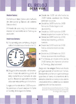Materiales:
Cartulina,un lápi:z, tUeras, uno tachuela
de dos patos !j lápices de cobres
(opcionales).
Através de este reloj, te invitamos a
recrear el nacimiento de fa Tierra f:} su
evolución.
Instrucciones:
1. Ha:z un relOj con cart ulina f:} dibúja!e
5010 el minutero apuntando o las 12.
2. DibUja fa otro manecilla - el horario­
en un trozo de cartulina f::j únela al
reloj mediante una tachuela de dos
patas. Recuerda que esta manecilla
debe ser más corta que el minutero.
Luego, partiendo de los 12:00 en pun­
to' comien:za a hacer avanzar fa hora
en tu reloj de la siguiente forma:
• 	 Desde las 12:00 dei día hasta las
16:00 horas: aparecen los fósiles,
pero son escasos.
• 	 Desde las 16:00 hasta las 18:00
horas: los fósiles llegan a ser
a undantes.
• 	 Desde fas 18:00 hasta las 20;00
horas: las plantas invaden la Tierra.
• 	 Desde las 20:00 hasta las 22:00
horas: los insectos ~ anfibios
también.
• 	 Desde las 22:00 hasta las 23:00
horas:comienza la era de los
reptiles.
• 	 Desde las 23:00 hasta las 23:59
horas: aparecen 105mamíferos:
• 	 y entonces, un minuto antes de las
2~:OO horas: ¡los humanos pisamos
lo Tierra! 8... ¡AqUí estamos!
Juega con tus amigos: formen un círcUlo
8 hagan avanzar el horario por turnos.
De acuerdo a lo hora en que lo detenga
quien llevo el turrD, el compañero de la
derecha deberá recrear para 105 demás
-empleando mímica- cómo fue esa época
!J qué sucedía con las especies.
Comisión Nacional del Medioambiente. "Elreloj
de fa vida".En: Revista Forjador'es ambientales.
Nº2 (mayo. 2001), págna 6.
 