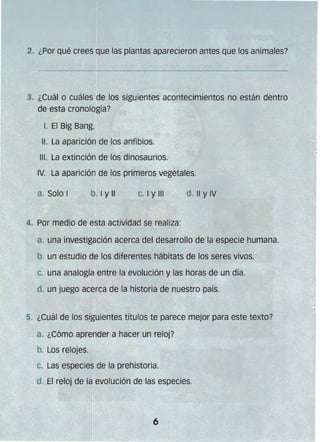 2. ¿Por qué crees Que las plantas aparecieron antes que los animales?
3. 	¿Cuál o cuáles de los siguientes acontecimientos no están dentro
de esta cronología?
l. El Big Bang.
11. La aparición de los anfibios.
111. La extinción de los dinosaurios.
IV. La aparición de los primeros vegetales.
a. Solo I b. I Y" C. I Y11I d. " y IV
4. Por medio de esta actividad se realiza:
a. una investigación acerca del desarrollo de la especie humana.
b. un estudio de los diferentes hábitats de los seres vivos.
c. una analogía entre la evolución y las horas de un día.
d. un juego acerca de la historia de nuestro país.
5" ¿Cuál de los siguientes títulos te parece mejor para este texto?
a. ¿Cómo aprender a hacer un reloj?
b. Los relojes.
C. Las especies de la prehistoria.
d. El reloj de la evolución de las especies.
 