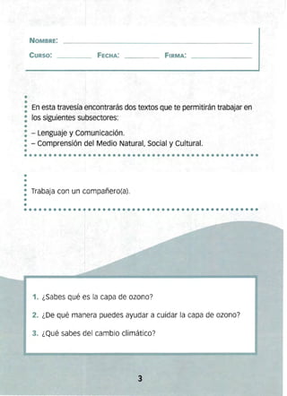 •
•
••••••••••••••••••••••••••••••••••••••••••••••••
••
••••••••••••••••••••••••••••••••••••••••••••••••
NOMBRE:
CURSO: FECHA: FIRMA:
• En esta travesía encontrarás dos textos que te permitirán trabajar en
•
: los siguientes subsectores:
•
: - Lenguaje y Comunicación. 

: - Comprensión del Medio Natural, Social y Cultural. 

•
•
: Trabaja con un compañero(a).
•
•
1. ¿Sabes qué es la capa de ozono?
2. ¿De qué manera puedes ayudar a cuidar la capa de ozono?
3. ¿Qué sabes del cambio climático?
3 

 