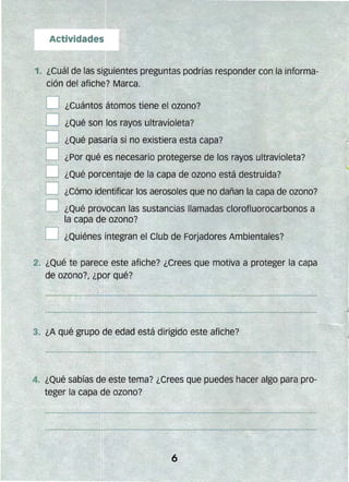 1. ¿Cuál de las sigl1ientes pregunfas pOdrías responder con la informa­
ción del afiche? Marca.
D ¿Cuántos átomos tiene el Olono?
O ¿Qué son los rayos ultravioleta?
O ¿Qué pasaría si no existiera esta capa?."~,:,..,.~"".':
O ¿Por qué es necesario protegerse de los rayos ultravioleta?
¿Qué porcentaje de la capa de ozono está destruida?
O ¿Cómo identificar los aerosoles que no dañan la capa de ozono?
O ¿Qué prO,1ocan las sustancias llamadas clorofluorocarbonos a
la capa de ozono?
O ¿Quiénes integr:an el Club de Forjadores Ambientales?
2. ¿Qué te parece este afiche? ¿Crees que motiva a proteger la capa
de ozono?, ¿por qué?
4. ¿Qué sabías de este tema? ¿Crees que puedes hacer algo para pro­
teger la capa de ozono?
 