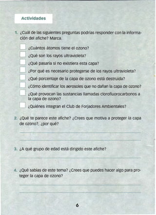 1. ¿Cuál de las siguientes preguntas pOdrías responder con la informa­
ción del afiche? Marca.
D ¿Cuántos átomos tiene el ozono?
O ¿Qué son los rayos ultravioleta?
O ¿Gué pasaría si no existiera esta capa?
D ¿Por qué es necesario protegerse de los rayos ultravioleta?
O ¿Qué poreentaje de la capa de ozono está destruida?
D ¿Cómo jdentificar los aerosoles que no dañan la capa de ozono?
O ¿Qué provocan las sustancias llamadas clorofluorocarbonos a
la capa de ozono?
O ¿Quiénes integran el Club de Forjadores Ambientales?
2. ¿Qué te parece este afiche? ¿Crees que motiva a proteger la capa
de ozono?, ¿por qué?
 