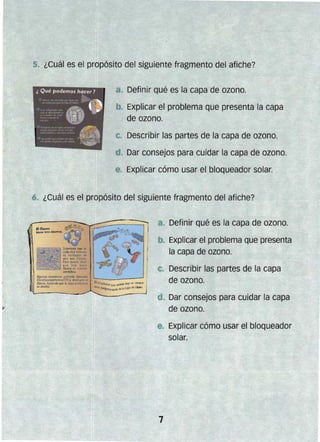 5. ¿Cuál es el propósito del siguiente fragmento del afiche?
8. Definir qué es la capa de ozono.
b. Explicar el problema que presenta la capa
de ozono.
C. Describir las partes de la .capa de ozono.
d. Dar consejos para cuidar la capa de ozono.
e. Explicar cómo usar el bloqueador solar.
6. ¿Cuál es el propósito del siguiente fragmento del afiche?
! Algunal ."""na... qlJ;mj~"t I/emoda.
Clorofluorocorbooot(C;FCs} de5troY"1I- ~I
O,ono, hocjendo que /o ccrjx! "rowC(O(Il
re debilite.
a. Definir qué es la capa de ozono.
. Explicar el problema que presenta
la capa de ozono.
Describir las partes de la capa
de ozono.
d. Dar consejos para cuidar la capa
de ozono.
e. Explicar cómo usar el bloqueador
solar.
 