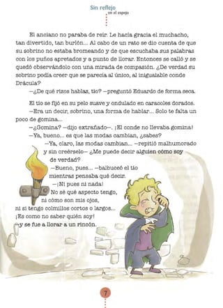 •
•••
••
Sin reflejo
• en el espejo
El anciano no paraba de reír. Le hacía gracia el muchacho,
tan divertido, tan burlón... Al cabo de un rato se dio cuenta de que
su sobrino no estaba bromeando y de que escuchaba sus palabras
con los puños apretados y a punto de llorar. Entonces se calló y se
quedó observándolo con una mirada de compasión. ¿De verdad su
sobrino podía creer que se parecía al único, al inigualable conde
Drácula?
-¿De qué rizos hablas, tío? -preguntó Eduardo de forma seca.
El tío se fijó en su pelo suave y ondulado en caracoles dorados.
-Era un decir, sobrino, una forma de hablar... Solo te falta un
poco de gomina...
-¿Gomina? -dijo extrañado-o ¡El conde no llevaba gomina!
-Ya, bueno... es que las modas cambian, ¿sabes?
-Ya, claro, las modas cambian... -repitió malhumorado
y sin creérselo- ¿Me puede decir alguien cómo soy
de verdad?
¡;;,::::;;:;.~'fllf..¡~ -¡Ni pues ni nada!
ni si tengo colmillos cortos o largos... 

¡Es como no saber quién soy! 

(1y se fue a llorar a un rincón. .__
O
U
-Bueno, pues... -balbuceó el tío
mientras pensaba qué decir.
No sé qué aspecto tengo,
ni cómo son mis ojos,
!
'1 h l..........._....~~
7
•..
 