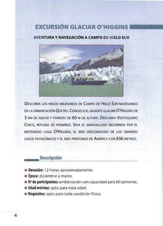 EXCURSiÓN GLACIAR O'HIGGINS
AVENTURA Y NAVEGACiÓN A CAMPO DEHIELO SUR
DESCUBRA LOS HIELOS MILENARIOS DE CAMPO DE HIELO SUR NAVEGANDO
EN LA EMBARCACIÓN QUETRU. CONOZCA EL GIGANTE GLACIAR Q'HIGGINS DE
3 KM DE ANCHO Y PAREDES DE 60 M DE ALTURA. DESCUBRA VENTISQUERO
CHICO, REFUGIO DE PIONEROS. VIVA EL MARAVILLOSO RECORRIDO POR EL
MISTERIOSO LAGO Q'HIGGINS, EL MÁS DESCONOCIDO DE LOS GRANDES
LAGOS PATAGÓNICOS Y EL MÁS PROFUNDO DE AMÉRICA CON 836 METROS.
Descripción
• Duración: 12 horas aproximadamente.
• Época: diciembre a marzo.
• N°de partidpantes: embarcación con capacidad para 60 personas.
• Edad mínima: apta para toda edad.
• Requisitos: apto para toda condición física.
4
 