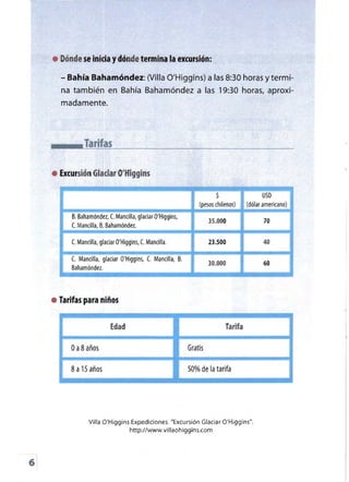 Bahía Bahamóndez: (Villa Q'Higgins) a las 8:30 horas ytermi­
• 	Dónde se inicia ydónde termina la excursión:
-
na también en Bahía Bahamóndez a las 19:30 horas, aproxi­
Tarifas
• Excursión Glaciar O'Higgins
USD
(pesos chilenos) (dólar americano)
B. Bahamóndez, C. Mancilla, glaciar O'Higgins,
C. Mancilla, B.Bahamóndez.
----===:
C. Mancilla, glaciar O'Higgins, C. Mancilla, B.
Bahamóndez.
madamente.
• Tarifas para niños
Edad
oa8años
Tarifa
Gratis
50% de la tarifa
Villa O'Higgins Expediciones. "Excursión Glaciar O'Higgins".
httpJ/wwvvvillaohiggins.com
...
6
 