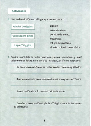 gigante.
60 m de altura.
de 3 km de ancho.
misterioso.
refugio de pioneros.
el más profundo de América.
2-" Escribe una V delante de las oraciones que sean verdaderas y una F
delante de las falsas. En el caso de las falsas, justifica tu respuesta.
~_ La excursión en el Quetru se realiza los días miércoles ysábados.
-------._ Pueden realizar la excursión solo los niños mayores de 12 años.
__ Se ofrece la excursión al glaciar Q'Higgins durante los meses
de primavera.
 