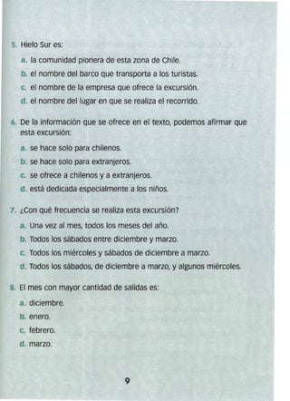 5.. Hielo Sur es:
a. la comunidad pionera de esta zona de Chile.
b. el nombre del barco que transporta a los turistas.
c. el nombre de la empresa que ofrece la excursión.
d. el nombre del lugar en que se realiza el recorrido.
6. 	De la información que se ofrece en el texto, podemos afirmar que
esta excursfón:
a. se hace solo para chilenos.
b. se hace solo par.a extranjeros.
c. se ofrece a chilenos y a extranjeros.
d. está dedicada especialmente a los niños.
7. ¿Con qué frecuencia se realiza esta excursión?
a. Una vez al mes, todos los meses del año.
b. Todos los sábados entre diciembre y marzo.
c. Todos los miércoles y sábados de diciembre a marzo.
d. Todos los sábados, de diciembre a marzo, y algunos miércoles.
8. El mes con mayor cantidad de salidas es:
a. diciembre.
b. enero.
C. febrero.
d. marzo. 	
9
 