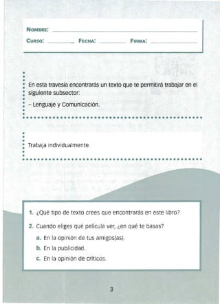 •••
NOMBRE: 

CURSO: FECHA: 

• En esta travesía encontrarás un texto que te permitirá trabajar en el..: siguiente subsector:
•
: - Lenguaje y-Comunicación.
•..............................................•• 

~
•
••
: Trabaja individualmente.
.'•
•...............................................
1. ¿Qué tipo de texto crees que encontrarás en este libro?
2. Cuando eliges qué película ver, ¿en qué te basas?
a. En la opinión de tus amigos(as),
b. En la publicidad,
c. En la opinión de críticos.
3 

 