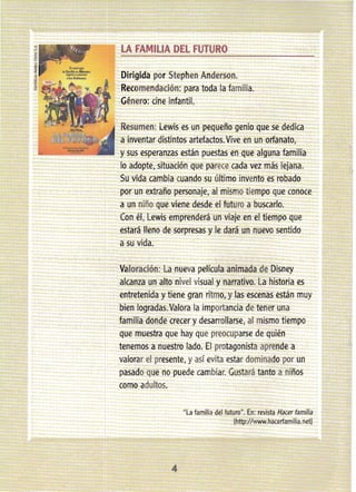 LA FAMILIA DEL FUTURO
Dirigida por Stephen Anderson.
Recomendación: para toda la familia.
Género: cine infantil.
Resumen: Lewis es un pequeño genio que se dedica
a inventar distintos artefactos.Vive en un orfanato,
y sus esperanzas están puestas en que alguna familia
lo adopte, situación que parece cada vez más lejana.
Su vida cambia cuando su último invento es robado
por un extraño personaje, al mismo tiempo que conoce
a un niño que viene desde el futuro a buscarlo.
Con él, Lewis emprenderá un viaje en el tiempo que
estará lleno de sorpresas y le dará un nuevo sentido
a su vida.
Valoración: La nueva película animada de Disney
alcanza un alto nivel visual y narrativo. La historia es
entretenida y tiene gran ritmo, y las escenas están muy
bien logradas.Valora la importancia de tener una
familia donde crecer y desarrollarse, al mismo tiempo
que muestra que hay que preocuparse de quién
tenemos a nuestro lado. El protagonista aprende a
valorar el presente, y así evita estar dominado por un
pasado que no puede cambiar. Gustará tanto a niños
como adultos.
"La familia del futuro". En: revista Hacer familia
Ihttp://www.hacerfamília.net]
4
 