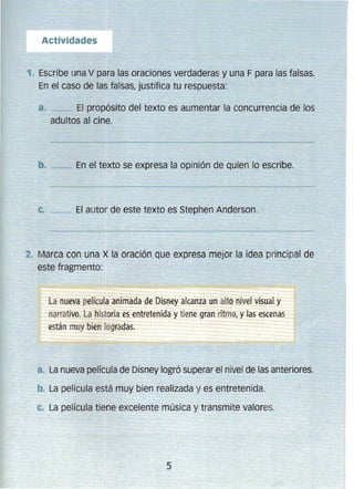 :l. 	Escribe una V para las oraciones verdaderas y una F para las falsas.
En el caso de las falsas, justifica tu respuesta:
a. 	__ El propósito del texto es aumentar la concurrencia de los 

adultos al cine. 

b. __ En el texto se expresa la opinión de quien lo escribe.
c. _~ El autor de este texto es Stephen Anderson.
2. Marca con una X la oración que expresa mejor la idea principal de
este fragmento:
La nueva película animada de Disney alcanza un alto nivel visual y
narrativo. La historia es entretenida y tiene gran ritmo, y las escenas
están muy bien logradas.
a. 	La nueva película de Disney logró superar el nivel de las anteriores.
b. 	La película está muy bien realizada y es entretenida.
c. 	La película tiene excelente música y transmite valores.
5 

 