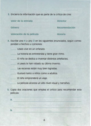 3. Encierra la información que es parte de la crítica de cine:
Director
Recomendación
Horario
4. 	Escribe una H o una O en los siguientes enunciados, según corres­
pondan a hechos u opiniones:
__ Lewis vive en un orfanato.
__ La historia es entretenida y tiene gran ritmo.
__ El niño se dedica a inventar distintos artefactos.
__ A Lewis le han robado su último invento.
__ Las escenas están muy bien logradas.
~ Gustará tanto a niños como a adultos. 

__ El niño emprenderá un viaje. 

Género
_--. La película alcanza un alto nivel visual y narrativo.
5. Copia dos oraciones que emplea el crítico para recomendar esta
película:
 