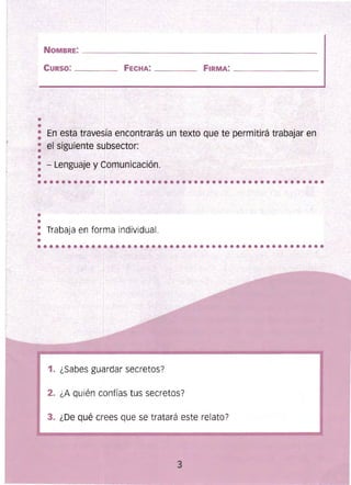 ••••••••••••••••••••••••••••••••••••••••••••••••
••••••••••••••••••••••••••••••••••••••••••••••••
NOMBRE: __________________ _ ____________________ 

CURSO: _______ FECHA: ____ FIRMA: ________________ 

• En esta travesía encontrarás un texto que te permitirá trabajaren
: el siguiente subsector:
•: - Lenguaje y Comunicación.
• _ f
••
: Trabaja en forma individual.
•
1. ¿Sabes guardar secretos?
2. ¿A quién confías tus secretos?
3. ¿De qué crees que se tratará este relato?
3
J
 