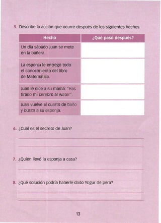 5. Describe fa acción que ocurre después de los siguientes hechos.
Un día sábado Juan se mete
en la bañera.
La esponja le entregó todo
el conocimiento del libro
de Matemática.
Juan le dice a su mámá: "Has 

tirado mi cerebro al water". 

Juan vuelve al cuarto de baño 

y busca a su esponja. 

6. ¿Cuál es el secreto de Juan?
7. ¿Quién llevó la esponja a casa?
8. ¿Qué solución pOdría haberle dado Yogt;lr de pera?
 