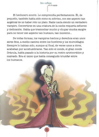 Sin reflejo
• en el espejo
••
•
•
El hechicero sonrió. Lo comprendía perfectamente. Él, de
pequeño, también había sido como su sobrino, con ese aspecto tan
angelical de no haber roto un plato. Nadie nacía siendo un verdadero
vampiro. Convertirse en una criatura de la noche requería esfuerzo
y dedicación. Había que trasnochar mucho y Chupar mucha sangre
para no tener ese aspecto tan humano, tan inocente...
De todas formas, los vampiros hechos y derechos eran unos
seres feos, a medio camino entre los hombres y los murciélagos.
Siempre lo habían sido, aunque al final, de verse unos a otros,
acababan por acostumbrarse. Tan solo el conde, el gran conde
Drácula, había pasada a la historia por su rostro aristocrático y
malvado. Era el único que había conseguido triunfar entre
los humanos.
•
•
 