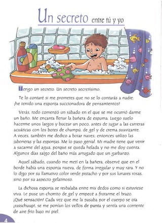 D enso un secreto. Un secreto secretísimo.
Te lo contaré si me prometes que no se lo contarás a nadie:
¡he tenido una esponja succionadora de pensamientos'
Verás, todo comenzó un sábado en el que se me ocurrió darme
un baño. Me encanta llenar la bañera de espuma. lueso suelo
hacerme unos larsos y bucear un poco, antes de jusar a las carreras
acuáticas con los botes de champú, de sel y de crema suavizante.
A veces, tambjén me dedico a botar naves; entonces utilizo las
jaboneras y las esponjas. Me ro paso seniaL Mi madre tiene que venir
a sacarme del a,gua, porque se Queda helada y no me doy cuenta.
Atsunos días salsa del baño más arrusado que un sarbanzo.
Aquel sábado, cuando me metí en la bañera, observé Que en e!
borde había una esponja nueva, de Forma irresutar y muy rara. Y no
!o diso por su llamativo cotar verde pistacho y por sus lunares rosas,
sino por su aspecto selatínoso.
la dichosa esponja se resbataba entre mís dedos como sí estuviese
viva. Le puse un chorrito de sel y empecé a frotarme el brazo.
¡Qué sensación! Cada vez que me la pasaba por el cuerpo se oía
ísssschuup1. se me ponían l05 vellos de punta y sentía una corriente
de aire frío bajo mí píel.
 