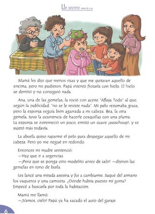 Un secreto enlTe tú yyo
Mamá les dijo que menos risas y que me quitaran aquello de
encima, pero no pudieron. Papá intentó frotarla con hielo. El hielo
se derritió y no consisuió nada.
Ana, una de !as seme[as, la roció con aceite "Afloja Todo" al que,
según la publicidad, "no se le resiste nada". Mí pelo rezumaba srasa,
pero la esponja seguía bíen agarrada a mí cabeza. Bea, la otra
semela, tuvo la ocurrencia de hacede cosquil!as con una pluma.
La esponja se estremeció un poco, emitió un suave jsssschuupl, y se
sujetó más todavía.
La abuela quiso raparme el pero para despesar aqueUo de mí
cabeza. Pero yo me nesué en redondo.
Entonces mí madre sentenció:
- Hay que ir a urgencias.
- ¡Pero que se pansa otro modelíto antes de salir! -dijeron las
gemelas en tono de burla,
Les lancé una mirada asesina y fui a cambiarme. Saqué del armarío
los vaqueros y una camiseta. ¿Dónde habría puesto mí sorra?
Empecé a buscarla por toda la habítación,
Mamá me llamó: 

- íVamos, cielo! Papá. ya ha sacado el auto del garaje. 

 