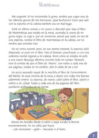 Unsecreto entre tú v VO!
Me ansustíé. Sí no encontraba la sorra, tendría que coser una de
las ridículas sorras de mis hermanas. ¡Qué bochorno! claro que salir
con la esponja en la cabeza también era un mal traso.
Eché un último vistazo a mi cuarto y descubrí que, bajo el libro
de Matemáticas que estaba en la mesa, asomaba la visera de mí
sorra nesra. la cOSí y, por un momento, pensé que ojalá, en vez de
una esponja, tuviese el libro de matemáticas en la cabeza; así no
tendría que estudiar más.
No sé cómo ocurrió, pero, en ese mismo instante, la esponja salió
disparada, se posó en e! libro, hizo el Famoso jsssschuup1, y con una
voltereta mortal resresó a mí cabeza. Sentí cómo se erizaba mi pelo
y una suave descarsa eléctrica recorrió todo mí cuerpo. Después
tuve la certeza de que el libro de "Mates", con todas y cada una de
sus páSinas, estaba en mi cerebro. ¡Me lo sabía de pe a pa!
Un poco asustado saqué de fa mochila el libro de Conocimiento
del Medio, lo puse encima de la mesa y deseé con todas mis fuerzas
sabérmelo entero. la esponía, de nuevo, saltó sobre el Ubro, aspiró y
volvió a mi. ¡Clup! Todas y cada una de las pásinas del libro
quedaron archivadas en mi mente.
Mamá me llamaba desde el salón y papá tocaba la bocina
insistentemente. Yo no sabía qué hacer.
- ¡Un momento! - Srité- . Necesito ir a! baño.
 