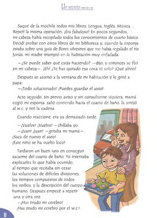 Un secreto entre tú yyo
Saqué de la mochda todos mis líbros: lensua, 1nSlés, M úsica...
Repetí la misma operación. ¡Era fabuloso! En pocos se{5undos,
mi cabeza había recopilado todos los conocimientos de cuarto básico.
Decidí probar con otros libros de mi biblioteca V' cuando la esponja
estaba sobre una suía de Rores silvestres que me había res alado el tío
)onás, mi madre irrumpió en la habitación muy enfadada.
- ¿Se puede saber qué estás hacíendo? - dijo, V entonces se r jó
en mí cabeza- o¡Eh! ¿Te nas quitado esa cosa tú solo? ¡Qué alivio!
Después se asomó a la ventana de mi habitación V le sritó a
papá:
- ¡Todo solucionado! ¡Puedes suardar el autoI
Acto seSUído, sin previo aviso y sin consultarme siquiera, mamá
COSió mí esponja, salió corriendo hacia el cuarto de baño. [a arrojó
al W.c. y tiró la cadena.
Cuando reaccioné, era ya demasíado tarde.
- ¡Vuelve! ¡Vuelve! - chillaba yo.
-¡Juanl ¡Juan! -sritaba mi mamá-o
¡Saca de nuevo el auto!
¡Este niño se ha vuelto [oca!
Tardaron un buen rato en consesuír
sacarme del cuarto de baño. Yo intentaba
explicarles lo que había ocurrido,
al tiempo que recitaba sin cesar
¡as soluciones de difíciles divisiones,
los tíempos compuestos de todos
los verbos. y la descripción del cuerpo
humano. Después empecé a repetir
una y otra vez:
- ¡Has tirado mi cerebro!
¡Has tirado mi cerebro por el W.c.!
 