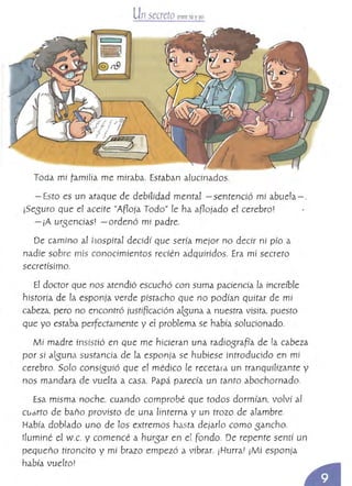 Unsecreto entre tú yyo
.. r-­ ~ 1
~
@ r19¡I
,
Toda mi ramilía me miraba. Estiban alucinados.
- Esto es un ataque de debilidad mental - sentenció mi abuela - .
¡Sesuro que el aceite "ARoja Todo" le ha aBojado el cerebror
- ¡A ursencíasJ -ordenó mi padre.
De camino al hospital decidí que sería mejor no decir ni pío a
nadie sobre mís conocimientos recién adquiridos. Era mí secreto
secretísimo.
El doctor que nos atendió escuchó con suma paciencia la increíble
historia de la esponja verde pistacho que no podían quitar de mi
cabeza, pero no encontró justincacíón alsuna a nuestra visita, puesto
que yo estaba perfectamente y el probtema se había solucionado.
Mi madre insistió en que me hicieran una radiosraFía de /0. cabeza
por si alsuna sustancia de la esponja se hubiese introducido en mi
cerebro. Solo consísuió que et médico le recetara un tranquilizante y
nos mandara de vuelta a casa. Papá parecía un tanto abochornado.
Esa misma noche, cuando comprobé que todos dorm{an, volvÍ al
Cudrto de baño provisto de una linterna y un trozo de alambre.
Había doblado uno de los extremos hasta dejarlo como sancho.
Iluminé el W.c. y comencé a hurs-ar en el Fondo. De repente sentí un
pequeño tironcito y mí brazo empezó a vibrar. ¡Hurra! ¡Mí esponja
había vuelto!
 