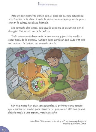 Un secreto entrE¡Ú yyo
Pero en ese momento pensé que, si bien me parecía estupendo
ser el mejor de la dase, ir toda la vida con una esponja verde pista­
cho en la cabeza resultaba horrible,
Sin pensado dos veces, dejé que la esponía se escurriese por el
desasüe, Tiré veinte veces la cadena,
Todo esto ocurrió hace más de tres meses y jamás he vuelto a
saber nada de [a esponja, Aunque debo conFesar que, cada vez que
me meto en la bañera, me acuerdo de eUa,
P,D. Mis notas han sido sensacionales. El próximo curso tendré
que estudiar de verdad para mantener el puesto tan alto. No quiero
deberle nada a una esponja verde pistacho,
Inma Díaz. "Un secreto entre tú y yo", en Lecturas Am{5as 4.
Madrid; Santíllana, 2005.
 