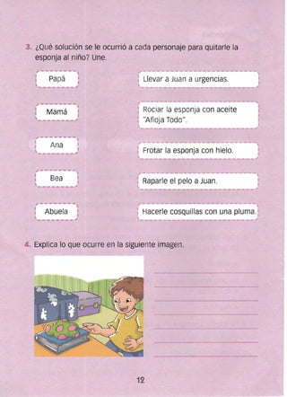 3. ¿Qué solución se le ocurrió a cada personaje para quitarle la
esponja al niño? Une.
Papá Llevar a Juan a urgencias.
Rociar la esponja con aceiteMamá
"Afloja Todo".
Frotar la esponja con hielo.
Raparle ,el pelo a Juan.
Hacerle cosquillas con una pluma.
4. Explica lo que ocurre en la siguiente imagen.
 