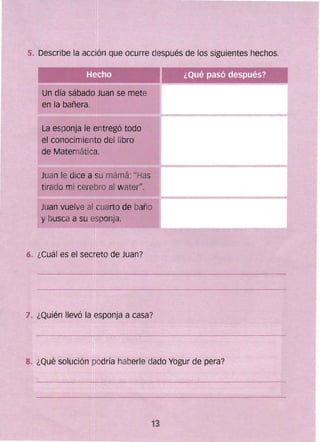 5. Describe la acción que ocurre después de los siguientes hechos.
Un día sábado Juan se mete
en la bañera.
La esponja le entregó todo
el conocimiento del libro
de Matemática.
Juan le dice a su mámá: "Has
tirado mi cerebro al waterH
•
Juan vuelve al cuarto de baño
y busca a su esponja.
6. ¿Cuál es el secfeto de Juan?
7. ¿Quién llevó la esponja a casa?
8. ¿Qué solución pOdría haberle dado Yogur de pera?
13 

 